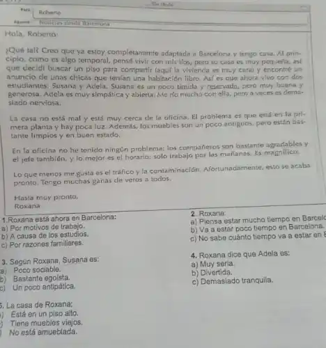 Hola, Roberto:
¿Qué tal? Creo que ya estoy completamente adaptada a Barcelona y tengo casa. Al prin-
cipio, como es algo temporal, pensé vivir con mis tfos, pero su casa es muy pequeria as
que decidi buscar un piso para compartir (aquf la vivienda es muy cara) y encontré un
anuncio de unas chicas que tenian una habitación libro. Asi es que ahora vivo con dos
estudiantes: Susana y Adela Susana es un poco timida y reservada, pero muy buena y
generosa. Adela es muy simpática y abierta. Me río mucho con ella pero a veces es dema-
siado nerviosa.
La casa no está mal y está muy cerca de la oficina El problema es que está en la pri-
mera planta y hay poca luz. Además, los muebles son un poco antiguos, pero están bas-
tante limpios y en buen estado.
En la oficina no he teniclo ningún problema:los compañeros son bastante agradables y
el jefe también, y lo mejor es el horario: solo trabajo por las mañanas. Es magnifico.
Lo que menos me gusta es el tráfico y la contaminación adamente, esto se acaba
pronto. Tengo muchas ganas de veros a todos.
Hasta muy pronto,
Roxana
1.Roxana está ahora en Barcelona:
a) Por motivos de trabajo.
b) A causa de los estudios.
c) Por razones familiares.
3. Según Roxana, Susana es:
a) Poco sociable.
b) Bastante egoista.
c) Un poco antipática.
5. La casa de Roxana;
i) Está en un piso alto.
Tiene muebles viejos.
No está amueblada.
2. Roxana:
a) Piensa estar mucho tiempo en Barcel
b) Va a estar poco tiempo en Barcelona.
c) No sabe cuánto tiempo va a estar en
4. Roxana dice que Adela es:
a) Muy seria.
b) Divertida.
c) Demasiado tranquila.