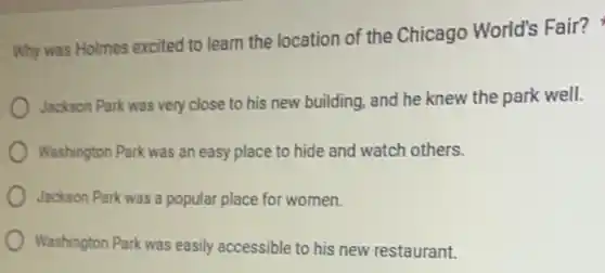 Why was Holmes excited to learn the location of the Chicago World's Fair?
Jackson Park was very close to his new building, and he knew the park well.
Washington Park was an easy place to hide and watch others.
Jackson Park was a popular place for women.
Washington Park was easily accessible to his new restaurant.