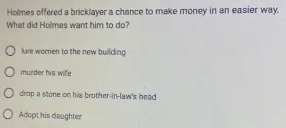 Holmes offered a bricklayer a chance to make money in an easier way.
What did Holmes want him to do?
lure women to the new building
murder his wife
drop a stone on his brother-in-law 's head
Adopt his daughter