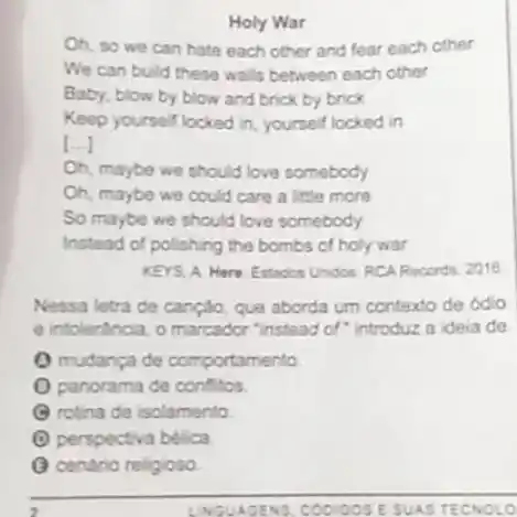 Holy War
Oh, so we can hate each other and fear each other
We can build these walls between each other
Baby, blow by blow and brick by brick
Keep yourself locked in yourself locked in
[ldots ]
Oh, maybe we should love somebody
Oh, maybe we could care a little more
So maybe we should love somebody
Instead of polishing the bombs of holy war
KEYS, A. Here Estados Unidos RCARecords, 2016
Nessa letra de canção que aborda um contexto de odio
e intolertincia, o marcador "instead of" introduz a idela de
(1) mudanga de comportamento
panorama de conflitos
rotina de isolamento
(1) perspectiva belica
(C) cenario religioso
AGEN is coo IGOSE SUAS TECN OLO