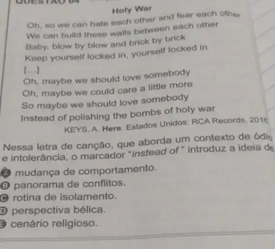 Holy War
Oh, so we can hate each other and fear each other
We can build these walls between each other
Baby, blow by blow and brick by brick
Keep yourself locked in yourself locked in
[...]
Oh, maybe we should love somebody
Oh, maybe we could care a little more
So maybe we should love somebody
Instead of polishing the bombs of holy war
KEYS, A. Here. Estados Unidos: RCA Records , 2016
Nessa letra de canção, que aborda um contexto de ódic
e intolerância, 0 marcador "instead of"introduz a ideia de
(A) mudança de comportamento.
B panorama de conflitos.
C rotina de isolamento.
D perspectiva bélica.
cenário religioso.