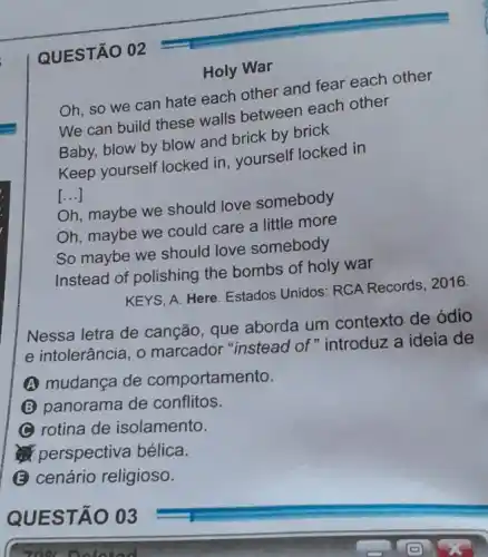 Holy War
Oh, so we can hate each other and fear each other
We can build these walls between each other
Baby, blow by blow and brick by brick
Keep yourself locked in yourself locked in
()
Oh, maybe we should love somebody
Oh, maybe we could care a little more
So maybe we should love somebody
Instead of polishing the bombs of holy war
KEYS, A. Here. Estados Unidos: RCA Records . 2016.
Nessa letra de canção, que aborda um contexto de ódio
e intolerância, 0 marcador "instead of"introduz a ideia de
A mudança de comportamento.
(B) panorama de conflitos.
(C) rotina de isolamento.
perspectiva bélica.
(B) cenário religioso.
QUESTÃO 02
QUEST 003