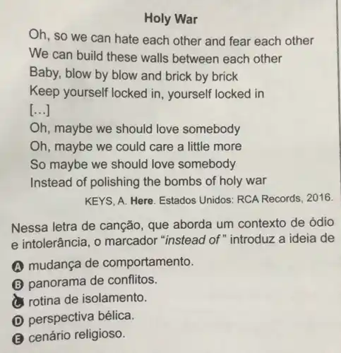 Holy War
Oh, so we can hate each other and fear each other
We can build these walls between each other
Baby, blow by blow and brick by brick
Keep yourself locked in, yourself locked in
[...]
Oh, maybe we should love somebody
Oh, maybe we could care a little more
So maybe we should love somebody
Instead of polishing the bombs of holy war
KEYS, A. Here. Estados Unidos: RCA Records . 2016.
Nessa letra de canção, que aborda um contexto de ódio
e intolerância, 0 marcador "instead of "introduz a ideia de
A mudança de comportamento.
(B) panorama de conflitos.
rotina de isolamento.
D perspectiva bélica.
B cenário religioso.