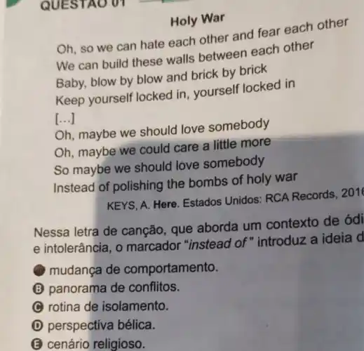 Holy War
Oh, so we can hate each other and fear each other
We can build these walls between each other
Baby, blow by blow and brick by brick
Keep yourself locked in yourself locked in
()
Oh, maybe we should love somebody
Oh, maybe we could care a little more
So maybe we should love somebody
Instead of polishing the bombs of holy war
KEYS, A. Here Estados Unidos RCA Records 2016
Nessa letra de canção, que aborda um contexto de ódi
e intolerância, o marcador "instead of "introduz a ideia d
mudança de comportamento.
B panorama de conflitos.
rotina de isolamento.
D perspectiva bélica.
E cenário religioso.