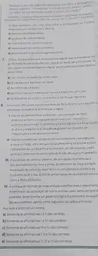 homem e em um momento era feita a propagacao
dessas especies. Comecaran a cultivalias empatione
por meio de um quase intultivo de selection.
OLIVIIKA, I Indoyenas foram or primelros a alterar o econsistema da
Disponivel em hitpa/brasi elpain com. Acesso em 11 dez 2017 (adaptado)
texto apresenta um novo olhar sobre a configuração da Floresta
Amazonica por romper com a idela de
a) primazia de saberes locals
b) ausencia de ação antrópica.
c) insuficiència de recursos naturals
d) necessidade de manejo ambiental
e) predominǎncia de práticas agropecuárias
7. (Udesc) A Mata Atlânticaé é uma cobertura vegetal que se estende ao lon-
go do litoral brasileiro desde o Rio Grande do Norte até o Rio Grande do
Sule possui uma diversidade biológica, que se justifica por estar localiza-
da emáreas
a) com muitas unidades de conservação.
b) litorâneas com bastante umidade
c) de diferentes altitudes
d) de clima tropical e subtropical úmido e diferentes altitudes
e) de diferentes altitudes com ocorrência de chuvas regulares
8. (Unicentro-PR) Sobre a biodiversidade da Mata Atlântica e o equilibrio
ambiental, considere as afirmativas a seguir.
1. Diante do desequilibrio ambiental, a preservação da Mata
Atlântica se tornou prioridade governamental, mediante o
aumento da previsão orçamentária para a vigilância e fiscalização
de áreas protegidase a redução de gastos com projetos de
infraestrutura e de desenvolvimento
II. Fatores econômicos sociais eculturais envolvem a perseguição
à onça-pintada, uma vezz que a caça predatória ao animal é vista
como proteção ao rebanho e ao homem, ato de bravura, medo,
proteção, preconceito ou simples diversão de caçar um predador.
III. A expansão de centros urbanos, de atividades econômicas e
dos desmatamentos leva à perda do território da onça-pintada
Ameaçado de extinção, esse felino é considerado o símbolo da
biodiversidade e das ações de preservação de seu habitat natura
como a Mata Atlântica.
IV. Aameaça de extinção da onça-pintada contribui para o crescimentc
desenfreado da população de outros animais, pois, como um grand
predador, desempenha um papel ecológico fundamental no equili
dos ecossistemas, agindo como regulador da cadeia alimentar.
Assinale a alternativa correta.
a) Somente as afirmativas!e II são corretas