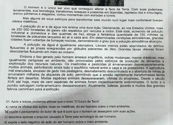 homem é o único ser vivo que conseguiu alterar a face da Terra. Com suas poderosas
ferramentas, sua tecnologia transformou bosques e pradarias em fazendas represou rios e criou
drenou pântanos e montanhas com estradas e túneis.
Mas alguns de seus esforços para transformar este mundo num lugar mais confortável tiveram
efeitos maléficos.
A poluição do ar e da água nos ensina uma dura lição. Diariamente, só nos Estados Unidos, mais
de 250000 toneladas de gases são expelidos por veiculos a motor Este total, acrescido da poluição
industrial e doméstica e das queimas de lixo , atinge a fantástica quantidade de 150 milhōes de
toneladas de poluentes lançados ao ar a cada ano. Em determinadas condições grandes
cidades ficam fumaças nocivas , demonstrando o grau que applicas atmosferica alcançou.
A poluição da água é igualmente aterradora . Litorais inteiros estão abarrotados de detritos
flutuantes e as praias enegrecidas por glóbulos 'aderentes de óleo. Grandes faixas oleosas foram
descobertas flutuando em meio ao oceano.
Embora o lixo gerado pelo homem ameace engolfá-lo, outras mudanças menos drásticas, mas
igualmente perigosas ao ambiente, são provocadas pelos esforços de produção de alimentos e
exploração dos recursos naturais. Os inseticidas e pesticidas já envenenaram desnecessariamente
muitos animais, perturbando ainda todo o equilibric natural entre a caça e os predadores. A agricultura
mal executada, excesso de gado nas pastagens , desmatamento descontrolado e a abertura de minas iá
arruinaram milhares de alqueires de solo, permitindo que a erosão rapidamente transformasse terras
férteis em desertos. Muitas animais desapareceram , vitimas do:progresso. Desde o século
XVII até hoje, mais de cem espécies de animais foram impiedosamente exterminadas. O tordo e o
pombo selvagem norte -americano desapareceram Atualmente, baleias, jacarés e muitos dos grandes
felinos caminham para a extinção.
01. Após a leitura podemos afirmar que o texto "O futuro da Terra"
a) narra os efeitos das ações, boas ou maléficas, do ser humano sobre o meio ambiente.
&expôe o pensamento do autor de que é bom que o homem se desespere com suas açōes.
c) descreve apenas o prejulzo causado à Terra pela tecnologia do ser humano.
d) expōe o lado negativo da ação do ser humano sobre o meio ambiente.