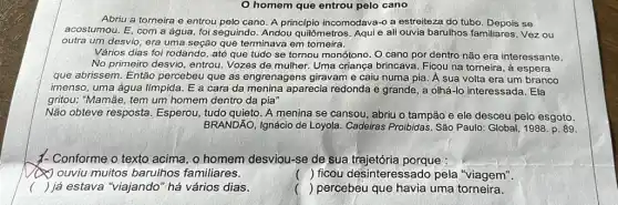 homem que entrou pelo cano
Abriu a torneira e entrou pelo cano. A princípio incomodava-o a estreiteza do tubo. Depois se
acostumou. E, com a água, foi seguindo. Andou quilômetros. Aqui e ali ouvia barulhos familiares Vez ou
outra um desvio, era uma seção que terminava em torneira.
Vários dias foi rodando , até que tudo se tornou monótono. O cano por dentro não era interessante.
No primeiro desvio, entrou Vozes de mulher. Uma criança brincava. Ficou na torneira, à espera
que abrissem. Então percebeu que as engrenagens giravam e caiu numa pia. Á sua volta era um branco
imenso, uma água límpida . E a cara da aparecia redonda e grande , a olhá-lo interessada . Ela
gritou: "Mamãe, tem um homem dentro da pia"
Não obteve resposta Esperou, tudo quieto. A menina se cansou, abriu o tampão e ele desceu pelo esgoto.
BRANDÃO, Ignácio de Loyola . Cadeiras Proibidas. São Paulo: Global, 1988. p 89
- Conforme o texto acima , o homem desviou-se de sua trajetória porque :
ouviu muitos barulhos familiares.
() ficou desinteressado pela "viagem".
c ) já estava "viajando" há vários dias
() percebeu que havia uma torneira.