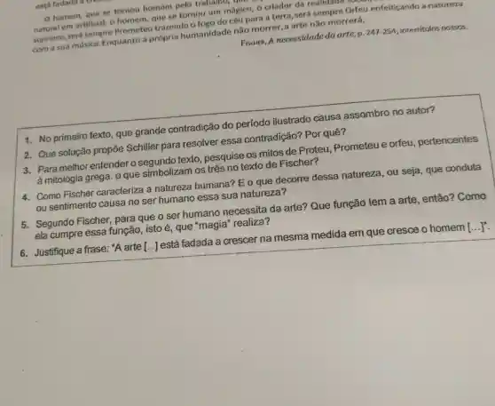 homem., que se tornou homem pelo trabalno,que
natural em artificial . c homem gue se tomou um mágico o criador da realidade personal
supremo . será sempre Prometeu trazendo n foro do céu para a terra . será sempre Orfeu enfeiticando a natureza
com a sua musica Enquanto a própria humanidade não morrer a arte não morrerá.
FiscHER, A necessidade da arte , p.
247-254 ; intertitulos nossos.
1. No primeiro texto , que grande contradição do período ilustrado causa assombro no autor?
2. Que solução propōe Schiller para resolver essa contradição?Por quê?
3. Para melhor entender o texto , pesquise os mitos de Proteu . Prometeu e orfeu pertencentes
à mitologia grega. 0 que simbolizam os três no texto de Fischer?
4. Como Fischer caracteriza , a natureza humana?? E o que decorre dessa natureza , ou seja , que conduta
ou sentimento causa no ser humano essa sua natureza?
5. Segundo Fischer , para que o ser humano necessita da arte?Que função tem a arte , então?Como
ela cumpre essa função isto é , que "magia'realiza?
6 . Justifique a frase : "A arte [..]está fadada a crescer na mesma medida em que cresce o homem