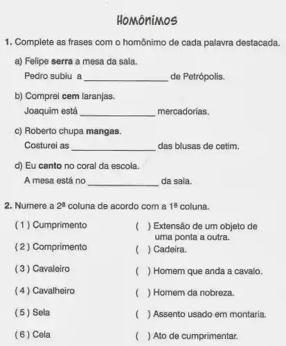 HoMôniMos
1. Complete as frases com o homônimo de cada palavra destacada.
a) Felipe serra a mesa da sala.
Pedro subiu a __ de Petrópolis.
b) Comprei cem laranjas.
Joaquim está __ mercadorias.
c) Roberto chupa mangas.
Costurei as __ das blusas de cetim.
d) Eu canto no coral da escola.
A mesa está no __ da sala.
2. Numere a 2a coluna de acordo com a 1a coluna.
(1) Cumprimento
(2) Comprimento
(3) Cavaleiro
(4) Cavalheiro
(5) Sela
( 6 ) Cela
() Extensão de um objeto de
uma ponta a outra.
() Cadeira.
( ) Homem que anda a cavalo.
( ) Homem da nobreza.
( ) Assento usado em montaria.
( ) Ato de cumprimentar.