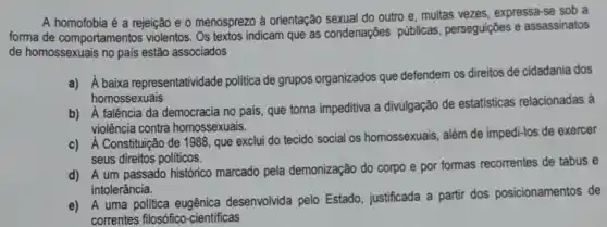 A homofobia é a rejeição e o menosprezo à orientação sexual do outro e, muitas vezes, expressa-se sob a
forma de comportamentos violentos. Os textos indicam que as condenações públicas, perseguições e assassinatos
de homossexuais no pais estão associados
a) A baixa representatividade politica de grupos organizados que defendem os direitos de cidadania dos
homossexuais
b) A falência da democracia no pais, que torna impeditiva a divulgação de estatisticas relacionadas à
violência contra homossexuais.
c) A Constituição de 1988, que exclui do tecido social os homossexuais, além de impedi-los de exercer
seus direitos politicos.
d) A um passado histórico marcado pela demonização do corpo e por formas recorrentes de tabus e
intolerância.
e) A uma politica eugênica desenvolvida pelo Estado justificada a partir dos posicionamentos de
correntes filosófico -cientificas