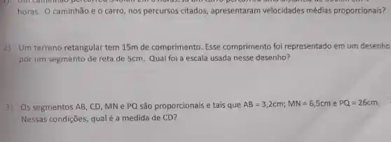 horas. O caminhão e o carro, nos percursos citados, apresentaram velocidades médias proporcionais?
2) Um terreno retangular tem 15m de comprimento. Esse comprimento foi representado em um desenho
por um segmento de reta de 5cm. Qual foi a escala usada nesse desenho?
3) Os segmentos AB , CD, MN e PQ são proporcionais e tais que AB=3,2cm;MN=6,5cm e PQ=26cm
Nessas condições qualé a medida de CD?