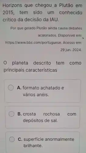 Horizons que chegou a Plutão em
2015 , tem sido um conhecido
crítico da decisão da IAU.
Por que gelado Plutão ainda causa debates
acalorados . Disponível em:
https://www.bbc .com/portuguese Acesso em:
29 jun. 2024.
planeta descrito tem como
principais características
A. formato achatado e
vários anéis.
B. crosta rochosa com
depósitos de sal.
C . superficie anormalmente
brilhante.