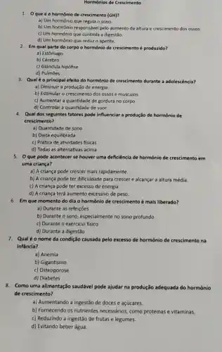 Hormônios de Crescimento
1. 0 que éo hormônio de crescimento (GH)?
a) Um hormônio que regula o sono.
b) Um hormônio responsável pelo aumento da altura e crescimento dos ossos.
c) Um hormônio que controla a digestão.
d) Um hormônio que reduz o apetite.
2. Em qual parte do corpo o hormônio de crescimento é produzido?
a) Estômago
b) Cérebro
c) Glândula hipófise
d) Pulmōes
3. Qualéo principal efeito do hormônio de crescimento durante a adolescência?
a) Diminuir a produção de energia.
b) Estimular o crescimento dos ossos e músculos.
c) Aumentar a quantidade de gordura no corpo.
d) Controlar a quantidade de suor.
4. Qual dos seguintes fatores pode influenciar a produção de hormônio de
crescimento?
a) Quantidade de sono
b) Dieta equilibrada
c) Prática de atividades físicas
d) Todas as alternativas acima
5. Que pode acontecer se houver uma deficiência de hormônio de crescimento em
uma criança?
a) A criança pode crescer mais rapidamente.
b) A criança pode ter dificuldade para crescer e alcançar a altura média.
c) A criança pode ter excesso de energia.
d) A criança terá aumento excessivo de peso.
6. Em que momento do dia o hormônio de crescimento é mais liberado?
a) Durante as refeições
b) Durante o sono , especialmente no sono profundo
c) Durante o exercicio físico
d) Durante a digestão
7. Qualéo nome da condição causada pelo excesso de hormônio de crescimento na
infância?
a) Anemia
b) Gigantismo
c) Osteoporose
d) Diabetes
8. Como uma alimentação saudável pode ajudar na produção adequada do hormônio
de crescimento?
a) Aumentando a ingestão de doces e açúcares.
b) Fornecendo os nutrientes necessários como proteínas e vitaminas.
c) Reduzindo a ingestão de frutas e legumes.
d) Evitando beberágua.