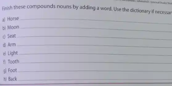 a) Horse
Finish these compounds nouns by adding a word. Use the dictionary if necessar
b) Moon
c) Seat
__
d) Arm
__
e) Light
f) Tooth
g) Foot
__
h) Back