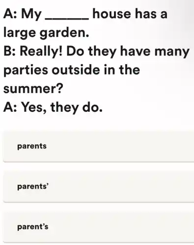 A	__ hous e has a
large garden.
B: Re ally! Do the y hav e man y
parties outside in the
summ er?
A: Yes, th ey do.
parents
parents'
parent's