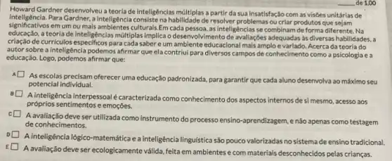 Howard Gardner desenvolveu a teoria de inteligências múltiplas a partir da sua insatisfação com as visôes unitárlas de
inteligência.Para Gardner, a Intelligéncla consistena habilidade de resolver problemas ou criar produtos que
significativos em um ou mais ambientes culturals.Em cada pessoa, as inteligências se combinam de forma diferente Na
educação.a teoria de inteligências múltiplas implica o desenvolvimento de avaliaçōes adequadas às diversas habilidades, a
criação de curriculos especificos para cada saber eum ambiente educacional mais amplo e variado.Acerca da teoria do
autor sobre a inteligência podemos afirmar que ela contriui para diversos campos de conhecimento como a psicologia e a
educação.Logo, podemos afrmar que:
A
As escolas precisam oferecer uma educação padronizada, para garantir que cada aluno desenvolva ao máximo seu
potencial individual.
A inteligência interpessoal caracterizada como conhecimento dos aspectos internos desi mesmo, acesso aos
próprios sentimentos e emoções.
c
deve ser utilizada como instrumento do processo ensino -aprendizagem, e não apenas como testagem
de conhecimentos.
A inteligência lógico-matemática e a inteligência linguística são pouco valorizadas no sistema de ensino tradicional.
E
A avaliação deve ser ecologicamente válida, feita em ambientes e com materiais desconhecidos pelas crianças.