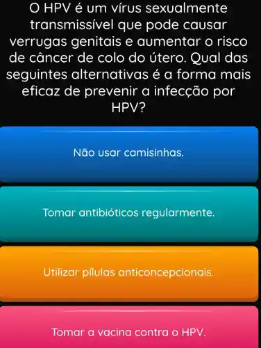 HPV é um virus sexualmente
transmissiv el que pode causar
verrugas genitais e aumentar o risco
de câncer de colo do útero . Qual das
seguinte s alternati vas é a forma mais
eficaz de prevenir a infecção por
HPV?
Não usar camisinhas.
Tomar antibióticos regularmente
Utilizar pilulas anticoncepcionais.
Tomar a vacina contra o HPV.