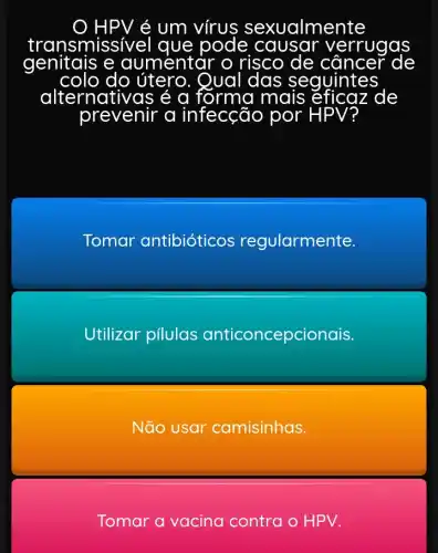 ) HPV é um vírus sexualmente
nsmissível que pode
risco de câncer
ue pode causar verrugas
do útero. Qual das seguintes
alternativas é α forma mais e zaz de
prevenir a infecção por PV
Tomar antibióticos regularmente.
Utilizar pilulas antic anticoncepc ionais.
Não usar camisinhas.
Tomar a vacina contra o HPV.