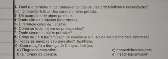 h-Qual é a característica fundamental das células procarióticas e eucarióticas?
|2-Cite características dos seres do reino protista.
B- Dê exemplos de algas protistas.
|4-Quais são os protistas heterótrofos.
15- Diferencie cilios de flagelos.
IB- Como se locomovem os protozoários?
7- Onde vivem as algas protistas?
IB- Como se dá a transmissão da amebiase e quais os seus principais sintomas?
b- Todas as amebas são parasitas? Justifique.
(0- Com relação a doença de Chagas , indique:
a) Flagelado causador;
c) hospedeiros naturais;
b) sintomas da doença;
d) inseto transmissor