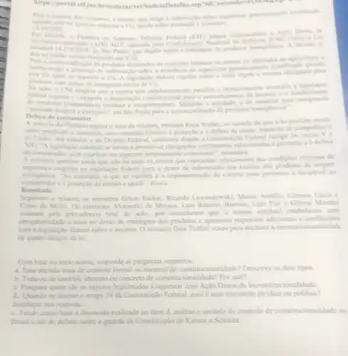 https: portal.stf.jus brinoticias/verNoticiaDetallhe
Para a maioria dos ministros, a norma, que exige a informação sobre organisme geneticamente modificado
quando esta for igual ou superior a 1%  incide sobre productio c consumo.
15/10/2020
Por a Aclo Direta de
maioria, o Plendrio do Supremo Tribunal improcedente (CNI) contra Lei
estadual 14.274/2010 de Silo Paulo, que dispde sobre a rotulagem de produtos transgenicos. A decisto se
deu
9/10
na sesslo virtual finalizada em
a comercialização de produtos destinados ao consumo humano ou animal ou utilizados na agricultura, a
esta for igual ou superior a 1%  A legislação federal vigente sobre o tema imple a mesma obrigação para
produtos	1% 
com indice de transpenia acima
Na ação, a CNI alegava que a norma cria regulamentação paralela e explicitamente contrina i
de condutas (compotional autorização constitucional para o preenchimento de lacunas e o
(competencia residual e complementar). Segundo a a lei estadual
Defesa do consumidor
A maioria do Plendrio seguiu o voto da relatora, ministra Rosa Weber no sentido de que a lei paulista incide
sobre produção e consumo com contetido relativo a proteção e à defesa da satide, matérias de competencia
da Unilio, dos estados e do Distrito Federal conforme dispie a Constitute:Federal (artigo 24, incise Vẽ
XIII, "A legislação estadual se limita a prescrever obrigações estritamente relacionadas i proteçalo cà defesa
do consumidor, sem interferit em aspectos propriamente comerciais", assinalou.
A ministra apontou ainda que nào há nada na norma que represente relaxamento das condiçoes minimas de
seguranca exigidas na legislação federal para o dever de informação nos rotulos dos produtos de origem
transgênica. "Ao contrario, o que se verifica é a implementação de critério mais protetivo e favorivel ao
consumidor c à proteção do direito a saude", frisou.
Resultado
Seguiram a relatora os ministros Edson Fachin, Ricando Lewandowski, Marco Aurelio Carmen Lúcia c
Celso de Mello. Os ministros Alexandre de Moraes, Luis Roberto Barroso, Luiz Fux e Gilmar Mendes
votaram pela procedéncia total da ação, por entenderem que a norma estadual estabeleceu uma
obrig atoriedade a mais no dever de rotulagem dos produtos e apresenta requisitos adicionais c conflitantes
com a legislação federal sobre o assunto. 0 ministro Dias Toffoli votou para declarar a inconstituci onalidade
de quatro artigos da lei.
Com base no texto acima, responda as perguntas seguintes:
a. Essa decisio trata de controle formal ou material de constitucionalidade?Descreva os dois tipos.
b. Trata-se de controle abstrato ou concreto de constitucionalidade? Por que?
c. Pesquise quem são os sujeitos legitimados a ingressar com Ação Direta de Inconstitucionalidade.
d. Quando se discute o artigo 24 da Constituição Federal, essa ê uma discussão juridica ou politica?
Justifique sua resposta.
e. Tendo como base a discussão realizada no item d. analise o modelo de controle de constitucionalid.