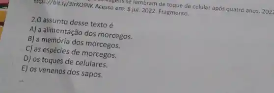 https://bit.ly/3lrKO9W.Acesso em: 8 jul 2022. Fragmento. Clvagens se lembram de toque de celular após quatro anos. 2 o2z
2.0 assunto desse texto é
A) a alimentação dos morcegos.
B) a memória dos morcegos.
C) as espécies de morcegos.
D) os toques de celulares.
E) os venenos dos sapos.