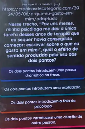 https://cronicasdecateg oria.com/20
24/05/06/o-que-eu-gosto-em-
mim/adaptado
Nesse trecho, "Foz uns meses,
minha psicóloga me deu a única
tarefa desses anos de terapia que
eu sequer havid conseguido
começar: escrever sobre o que eu
gosto em mim."qual o efeito de
sentido produzido pelo uso dos
dois pontos?
Os dois pontos introduzem uma pausa
dramática na frase.
Os dois pontos introduzem uma explicação.
Os dois pontos introduzem a fala da
psicóloga.
Os dois pontos introduzem uma citação de
outra pessoa.