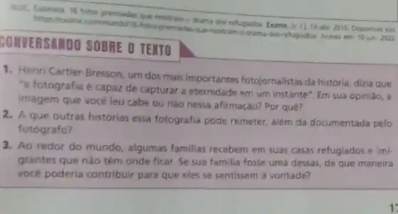 https:/lexame communda/16-fotos premiaday-Que-montram-odrama do refugiadow Acesso em: 10 jun 2022
mostram o drama do refugiados Exame, Is II 19 abr. 2016. Disponive emc
SONVERSAMDO SOBRE O TENTO
1. Henri Cartier-Bresson, um dos mais importantes fotojornalistas da história, dizia que
"a fotografia é capaz de capturar a eternidade em um instante". Em sua opiniāo, a
imagem que vocé leu cabe ou nào nessa afirmação? Por quê?
2. A que outras histórias essa fotografia pode remeter além da documentada pelo
fotografo?
3. Ao redor do mundo, algumas familias recebem em suas casas refugiados e imi-
grantes que nào têm onde ficar. Se sua familia fosse uma dessas de que maneira
você poderia contribuir para que eles se sentissem a vontade?