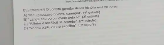 https://meulink . fit/MVK|xBxptAONDùa Acessor
05) (P00070787)O conflito gerador dessa história está no verso:
A) "Meu papagaio o vento carregou".
1^a estrofe)
B) "Lança seu corpo jovem pelo ar".
(2^a estrofe)
C) "A linha é tão fácil de arranjar".
3^a estrofe)
D) "Venha aqui, venha escolher".
3^a estrofe)