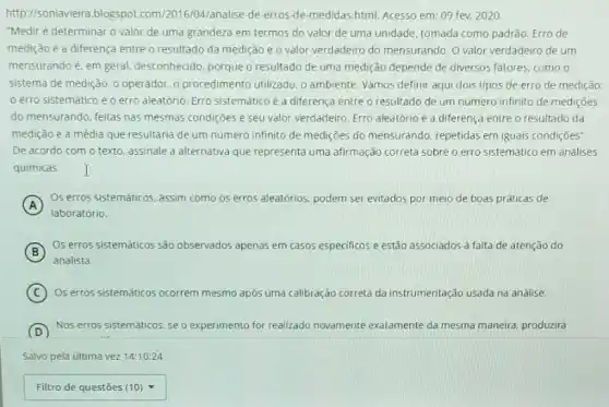 http://soniavieira.blogspot com/2016/04/analise-de-erros-de -medidas.html. Acesso em 09 fev. 2020
"Medir é determinar o valor de uma grandeza em termos do valor de uma unidade, tomada como padrão. Erro de
medição é a diferença entre o resultado da medição e o valor verdadeiro do mensurando. 0 valor verdadeiro de um
mensurando é, em geral desconhecido, porque o resultado de uma medição depende de diversos fatores, como o
sistema de medição, 0 operador, o procedimento utilizado, o ambiente. Vamos definir aqui dois tipos de erro de medição:
erro sistemático e o erro aleatório. Erro sistemático é a diferença entre o resultado de um numero infinito de mediçōes
do mensurando, feitas nas mesmas condições e seu valor verdadeiro, Erro aleatório é a diferença entre o resultado da
medição e a média que resultaria de um numero infinito de medições do mensurando, repetidas em iguais condições".
De acordo com o texto, assinale a alternativa que representa uma afirmação correta sobre o erro sistemático em análises
quimicas. I
A
Os erros sistematicos. assim como os erros aleatórios podem ser evitados por meio de boas práticas de
laboratório.
(B)
Os erros sistemáticos são observados apenas em casos especificos e estão associados à falta de atenção do
B
analista.
C ) Os erros sistematicos ocorrem mesmo após uma calibração correta da instrumentação usada na análise.
D
Nos erros sistemáticos, se o experimento ento for realizado novamente exatamente da mesma maneira produzirá
Salvo pela ultima vez 14:10:24
square