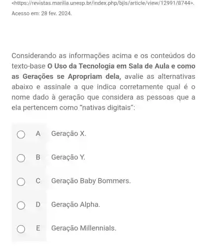 <https://revistas .marilia.unesp .br/index.php/bjis /article/view/12991/8744>.
Acesso em: 28 fev. 2024.
Considerando as informações acima e os conteúdos do
texto-base 0 Uso da Tecnologia em Sala de Aula e como
as Gerações se Apropriam dela, avalie as alternativas
abaixo e assinale a que indica corretamente qual é 0
nome dado à geração que considera as pessoas que a
ela pertencem como "nativas digitais":
A
Geração X.
B
Geração Y.
C
Geração Baby Bommers.
D
Geração Alpha.
E
Geração Millennials.