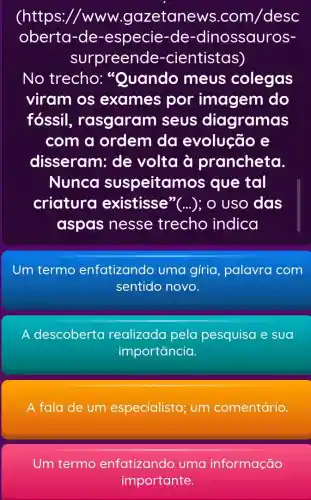 (https://www .gazetanews com/desc
oberta-de-especie-de -dinossauros-
surpreende -cientistas)
No trecho:"Quando meus colegas
viram os exames por imagem do
fossil , rasgaram seus diagramas
com a ordem da evolução e
disseram: de volta à prancheta.
Nunca suspeitam os que tal
criatura existisse"(...);o uso das
aspas nesse trecho indica
Um termo enfatizando uma gíria palavra com
sentido novo.
A descoberta realizada pela pesquisa e sua
importancia.
A fala de um especialista; um comentário.
Um termo enfatizando uma informação
importante.