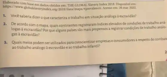 https://www.pbs)obtidos em: THE GLOBAL Slavery Index2018. Dispon/vel em:
https://www.g lobalslaveryindex.org/2018 /data/maps/'mprevalence Acesso em: 28 mar. 2022.
1.Você saberia dizeroque caracteriza o trabalho em situação análoga à escravidão?
2.De acordo com o mapa, quais continentes registraram indices elevados de condições de trabalho aná-
logas à escravidão? Por que alguns países são mais propensos a registrar condições de trabalho análo-
gas à escravidão?
3.Quais meios podem ser utilizados para conscientizal empresas e consumidores a respeito do combat
ao trabalho análogo à escravidão e ao trabalho infantil?