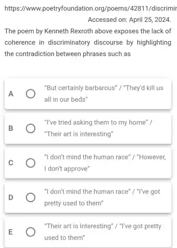 https://www.poetryfoundati on.org/poems/42811/discrimir
Accessed on: April 25 , 2024.
The poem by Kenneth Rexroth above exposes the lack of
coherence in discriminatory discourse by highlighting
the contradiction between phrases such as
A
"But certainly barbarous " I "They'd kill us
all in our beds"
B
"I've tried asking them to my home" I
"Their art is interesting"
C
"I don't mind the human race "I "However,
I don't approve"
D
"I don't mind the human race" / "I've got
pretty used to them"
E
"Their art is interesting " I "I've got pretty
used to them"