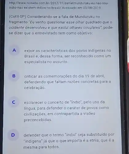 http://www.nonada.com danielmunduruku-eu-nao-sou-
indio-nao-existem-indios -no-brasil/ Acessado em 03 /08/2019
(Cotil-SP) Considerando-se a fala de Munduruku no
fragmento "Eu venho questionar esse olhar quadrado que o
ocidente desenvolveu e que exclui olhares circulares ", pode-
se dizer que o entrevistado tem como objetivo:
A là expor as características dos povos indigenas no
Brasil e, dessa forma, ser reconhecido como um
especialista no assunto.
B criticar as comemorações do dia 19 de abril,
defendendo que faltam razoes concretas para a
celebração.
esclarecer o conceito de "indio", pelo uso da
língua, para defender o caráter de povos como
civilizações, em contrapartida a visões
preconcebidas.
D defender que o termo "indio" seja substituído por
"indigena" já que o que importa é a etnia, que é a
mesma para todos.