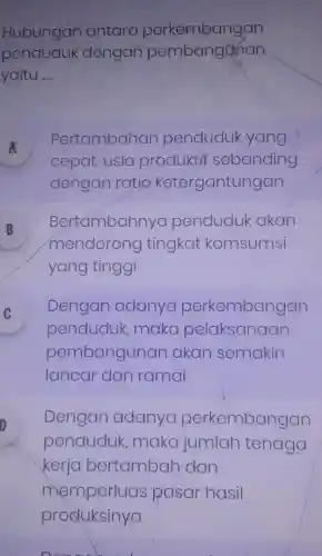 Hubungan antara perkembangan
penduduk dengan pembanganan
yaitu __
A
Pertambahan penduduk yang
A
cepat, usia produktif sebanding
dengan ratio ketergantungan
B
Bertambahnya penduduk akan
D
mendorong tingkat komsumsi
yang tinggi
Dengan adanya perkembangan
v
penduduk maka pelaksanaan
pembangunan akan semakin
lancar dan ramai
Dengan adanya perkembangan
penduduk , maka jumlah tenaga
kerja bertambah dan
memperluas pasar hasil
Done