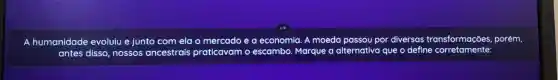 A humanidade evoluiu e junto com ela o mercado ea economia A moeda passou por diversas as transformações,porém,
antes disso nossos ancestrais praticavam o escambo Marque a alternativa que o define corretamente: