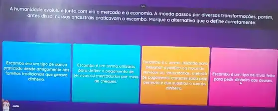 A humanidade evolulu e junto comela o me
antes disso, nossos ancestrais praticavam
escambo. Marque a alternativa que o define corretamente:
mercado e a economla.A moeda
ou por diversas transformações porém,
Escambo era um tipo de dango
protlcada desde antigamente nos
famillas las tradicionals que gerova
dinheiro
Escambo é um termo utilizodo
para definir o pagamento
servicas ou mercodorlas por melo
de cheques.
Escombo é o termo utilizado para
designar a prática da troca de
servicos ou mercadorias, método
de pagamento caracterizado pela
permuta e que substitulo uso do
dinheiro.
Escamboé um tlpo de ritual feito
para pedir dinheiro aos deuses