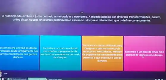 A humanidade evolulue Junto com ela o mercodo ea economla. A moeda passou por diversas transformaçbes, porém
antes disso, nossos ancestrols praticavam	que o define	tomento
Escombo eroum de dange
raticada desde ontigamentenos
amillas trodicionois que gerove
dinnero
Escambo eum
servicos ou mercodorios por mole
cheques
square 
Escombo < um tipo de ritual felto