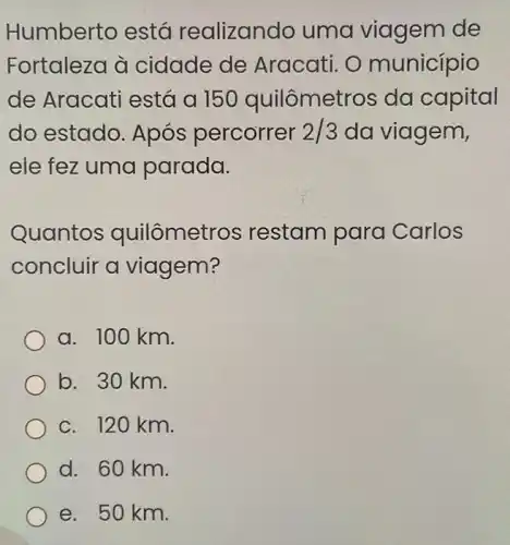 Humberto está realizando uma viagem de
Fortaleza à cidade de Aracati. O município
de Aracati está a 150 quilômetr os da capital
do estado Após percorrer 2/3 da viagem,
ele fez uma parada.
Quantos quilômetr os restam para Carlos
concluir a viagem?
a. 100 km.
b. 30 km.
c. 120 km.
d. 60 km.
e. 50 km.