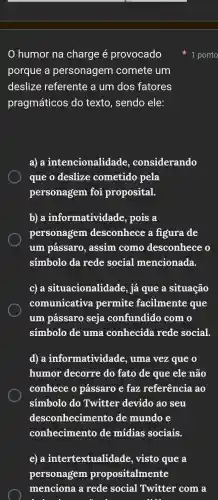 humor na charge é provocado
porque a personagem comete um
deslize referente a um dos fatores
pragmáticos do texto , sendo ele:
a) a intencionalidade , considerando
que o deslize cometido pela
personagem foi proposital.
b) a informatividac le, pois a
personagem desconhece a figura . de
um pássaro , assim . como desconhece o
simbolo da rede social mencionada.
C) a situacionalida le, já que a situação
comunicativa permite facilmente que
um pássaro seja confundido com o
simbolo de uma conhecida rede social.
d) a informatividade , uma vez que o
humor decorre do fato de que ele não
conhece o pássaro e faz referência , ao
simbolo do Twitter devido ao seu
desconhecimento de mundo e
conheciment o de mídias sociais.
e) a intertextualida de, visto que a
personagem propositalmente
1 ponto