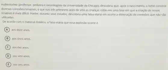 Huttenlocher (professor, pediatrae neurologista da Universidade de Chicago), descobriu que, após o nascimento, o bebe constról
diversas conexoes/sinapses, e que nos très primeiros anos de vida as crianças estǎo em uma fase em que a criação de novas
sinapses é mais dificil Porém, durante seus estudos descobriu uma faixa etária em ocorre a eliminação de conexōes que não sao
utilizadas.
De acordo com o material didático, a faixa etária que essa explosão ocorre é
A aos doze anos.
B aos cinco anos.
C aos dez anos.
D aos sete anos.
E aos seis anos.