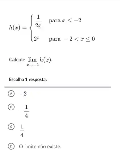 h(x)= ) (1)/(2x)¶xleqslant -2 2^x¶-2lt xleqslant 0 
Calcule
lim _(xarrow -2)h(x)
Escolha 1 resposta:
A -2
B
-(1)/(4)
(B)
(1)/(4)
(C) C
D O limite não existe.