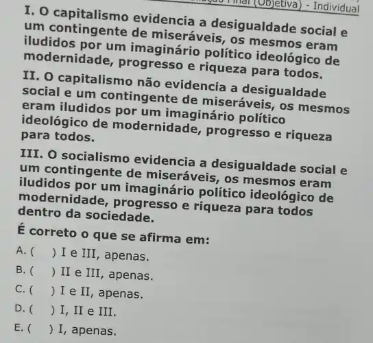 I. 0 capitalisn no evidencia a desigualda de social e
um contingente de miseráveis, os mesmos eram
iludidos por um imaginário político ideológico de
modernid ade, progresso e riqueza para todos.
II. O capitalismo não evidencia a desigualdade
social e um contingente de miseráveis , os mesmos
eram iludidos por um imaginário político
ideológico de modernida ide, progresso e riqueza
para todos.
III. O socialismo evidencia a desigualda de social e
um contingente de miseráveis, os mesmos eram
iludidos por um imaginári político ideológico de
modernid ogresso e riqueza para todos
dentro da sociedade.
É correto o que se afirma em:
A. () I e III , apenas.
B. () II e III , apenas.
C. () I e II , apenas.
D. () I,II e III.
E. () I, apenas.