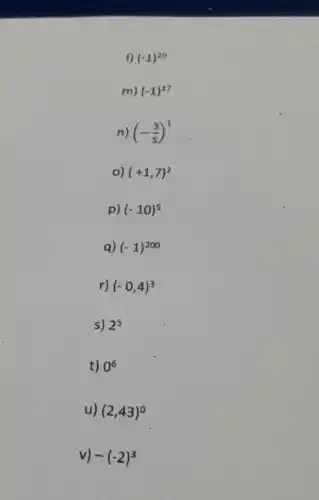 I) (-1)^20
m) (-1)^17
n) (-(3)/(5))^1
o) (+1,7)^2
p) (-10)^5
a) (-1)^200
r) (-0,4)^3
s) 2^5
t) 0^6
u) (2,43)^0
v) -(-2)^3