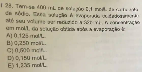 I 28. Tem-se 400 mL de solução
0,1mol/L de carbonato
de sódio. Essa solução é evaporada cuidadosamente
até seu volume ser reduzido a 320 mL. A concentração
emmol/L da solução obtida após a evaporação é:
A) 0,125mol/L
B) 0,250mol/L
C) 0,500mol/L
D) 0,150mol/L
E) 1,235mol/L