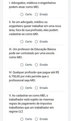 I Advogados , médicos e engenheiros
podem atuar como MEI.
Certo
Errado
ll. Se um advogado , médico ou
engenheiro quiser trabalhar em uma nova
área , fora de sua profissão , eles podem
cadastrar-se como MEI.
Certo
Errado
III. Um professor de Educação Básica
pode ser contratado por uma escola
como MEI.
Certo
Errado
IV. Qualquer profissão que pague até RS
6.750,00 por mhat (e)s permite que o
profissional seja MEI.
Certo
Errado
V. Ao cadastrar-se como MEI, O
trabalhador está sujeito às mesmas
regras de pagamento de impostos
trabalhistas que um trabalhador em
regime CLT.
Certo
Errado