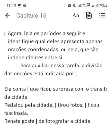 I Agora, leia os períodos a seguire
identifiq ue qual deles apresenta apenas
orações coordena das, ou seja, que são
independent es entre si.
Para auxiliar nessa tarefa, a divisão
das orações está indicada por 1.
Ela conta I que ficou surpresa com o trânsitc
da cidade.
Pedalou pela cidade., I tirou fotos , I ficou
fascinada.
Renata gosta | de fotografar a cidade.