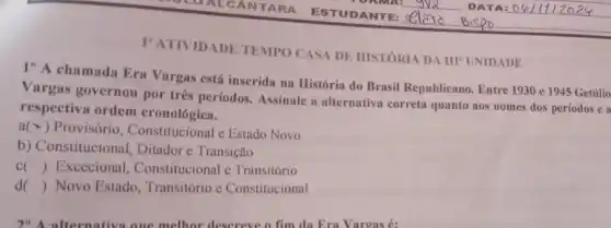 I' ATIVIDADE TEMPO CASA DE HISTORIA DA IIF UNIDADE
1"A chamada Era Vargas está inserida na História do Brasil Republicano. Entre 1930 e 1945 Getúlio
Vargas governou por três períodos. Assinale a alternativa correta quanto aos nomes dos períodos e a
respectiva ordem cronológica.
a(x) Provisório , Constitucional e Estado Novo
b) Constitucional Ditador e Transição
c () Excecional , Constitucional e Transitório
d () Novo Estado Transitório e Constitucional