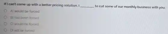 If I can't come up with a better pricing solution, I __ to cut some of our monthly business with you.
A) would be forced
B) had been forced
C) would be forced
D) will be forced