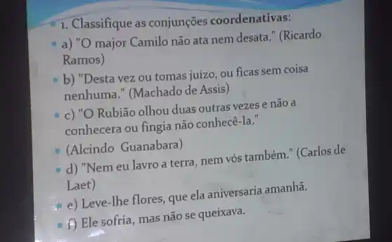 I . Classifique as conjunçōes coordenativas:
a) "O major Camilo não ata nem desata II (Ricardo
Ramos)
b)"Desta vez ou tomas juízo . ou ficas sem coisa
nenhuma ." (Machado de Assis)
c) "O Rubião olhou duas outras vezes e não a
conhecera ou fingia não conhecê -Ia."
(Alcindo Guanabara)
o
d)"Nem eu lavro a terra .nem vós também "(Carlos de
Laet)
e ) Leve-lhe flores , que ela aniversaria amanhã.
f Ele sofria , mas não se queixava.